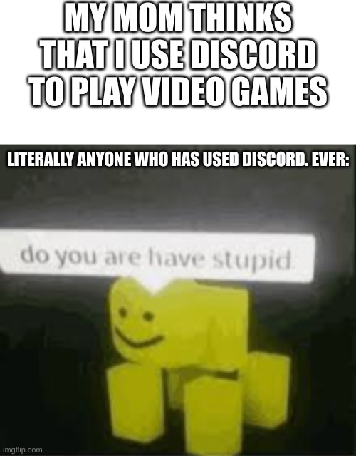 i have discovered a new kind of stupid | MY MOM THINKS THAT I USE DISCORD TO PLAY VIDEO GAMES; LITERALLY ANYONE WHO HAS USED DISCORD. EVER: | image tagged in do you are have stupid | made w/ Imgflip meme maker