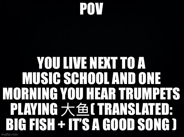 It’s also a chinese song btw |  POV; YOU LIVE NEXT TO A MUSIC SCHOOL AND ONE MORNING YOU HEAR TRUMPETS PLAYING 大鱼( TRANSLATED: BIG FISH + IT’S A GOOD SONG ) | image tagged in black background | made w/ Imgflip meme maker