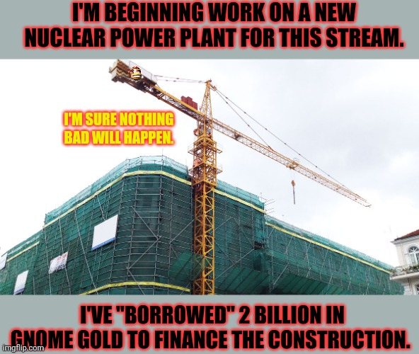 Werking hard | I'M BEGINNING WORK ON A NEW NUCLEAR POWER PLANT FOR THIS STREAM. I'M SURE NOTHING BAD WILL HAPPEN. I'VE "BORROWED" 2 BILLION IN GNOME GOLD TO FINANCE THE CONSTRUCTION. | image tagged in nuclear power,is,awsome | made w/ Imgflip meme maker