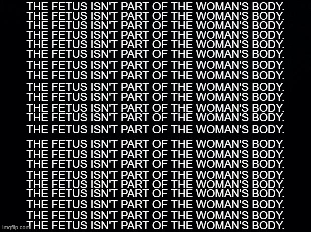 22 Lines, just like the original | THE FETUS ISN'T PART OF THE WOMAN'S BODY. THE FETUS ISN'T PART OF THE WOMAN'S BODY. THE FETUS ISN'T PART OF THE WOMAN'S BODY. THE FETUS ISN'T PART OF THE WOMAN'S BODY. THE FETUS ISN'T PART OF THE WOMAN'S BODY. THE FETUS ISN'T PART OF THE WOMAN'S BODY. THE FETUS ISN'T PART OF THE WOMAN'S BODY. THE FETUS ISN'T PART OF THE WOMAN'S BODY. THE FETUS ISN'T PART OF THE WOMAN'S BODY. THE FETUS ISN'T PART OF THE WOMAN'S BODY. THE FETUS ISN'T PART OF THE WOMAN'S BODY. THE FETUS ISN'T PART OF THE WOMAN'S BODY. THE FETUS ISN'T PART OF THE WOMAN'S BODY. THE FETUS ISN'T PART OF THE WOMAN'S BODY. THE FETUS ISN'T PART OF THE WOMAN'S BODY. THE FETUS ISN'T PART OF THE WOMAN'S BODY. THE FETUS ISN'T PART OF THE WOMAN'S BODY. THE FETUS ISN'T PART OF THE WOMAN'S BODY. THE FETUS ISN'T PART OF THE WOMAN'S BODY. THE FETUS ISN'T PART OF THE WOMAN'S BODY. THE FETUS ISN'T PART OF THE WOMAN'S BODY. THE FETUS ISN'T PART OF THE WOMAN'S BODY. | image tagged in fetus,abortion,pro-life,prolife,pro life,based | made w/ Imgflip meme maker