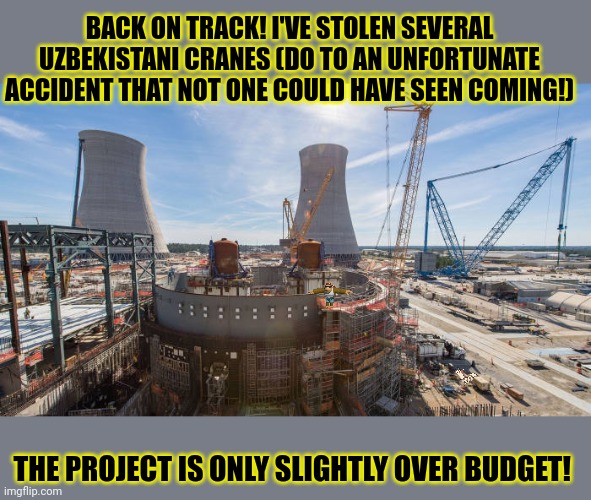 Back in the saddle again! | BACK ON TRACK! I'VE STOLEN SEVERAL UZBEKISTANI CRANES (DO TO AN UNFORTUNATE ACCIDENT THAT NOT ONE COULD HAVE SEEN COMING!); THE PROJECT IS ONLY SLIGHTLY OVER BUDGET! | image tagged in nuclear power,is,cool | made w/ Imgflip meme maker