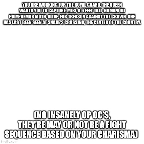 Here’s Miri, my insect gorl | YOU ARE WORKING FOR THE ROYAL GUARD, THE QUEEN WANTS YOU TO CAPTURE, MIRI, A 6 FEET TALL, HUMANOID POLYPHEMUS MOTH, ALIVE, FOR TREASON AGAINST THE CROWN. SHE HAS LAST BEEN SEEN AT SNAKE’S CROSSING, THE CENTER OF THE COUNTRY. (NO INSANELY OP OC’S, THEY’RE MAY OR NOT BE A FIGHT SEQUENCE BASED ON YOUR CHARISMA) | image tagged in memes,blank transparent square | made w/ Imgflip meme maker