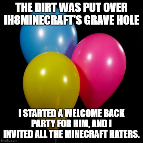 three ballons | THE DIRT WAS PUT OVER IH8MINECRAFT'S GRAVE HOLE; I STARTED A WELCOME BACK PARTY FOR HIM, AND I INVITED ALL THE MINECRAFT HATERS. | image tagged in three ballons,memes,president_joe_biden | made w/ Imgflip meme maker