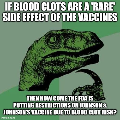 I'm not sure how 'rare' side effects and adverse reactions to covid vaccines are, given that they happen rather often | IF BLOOD CLOTS ARE A 'RARE' SIDE EFFECT OF THE VACCINES; THEN HOW COME THE FDA IS PUTTING RESTRICTIONS ON JOHNSON & JOHNSON'S VACCINE DUE TO BLOOD CLOT RISK? | image tagged in memes,philosoraptor,vaccines,big pharma | made w/ Imgflip meme maker