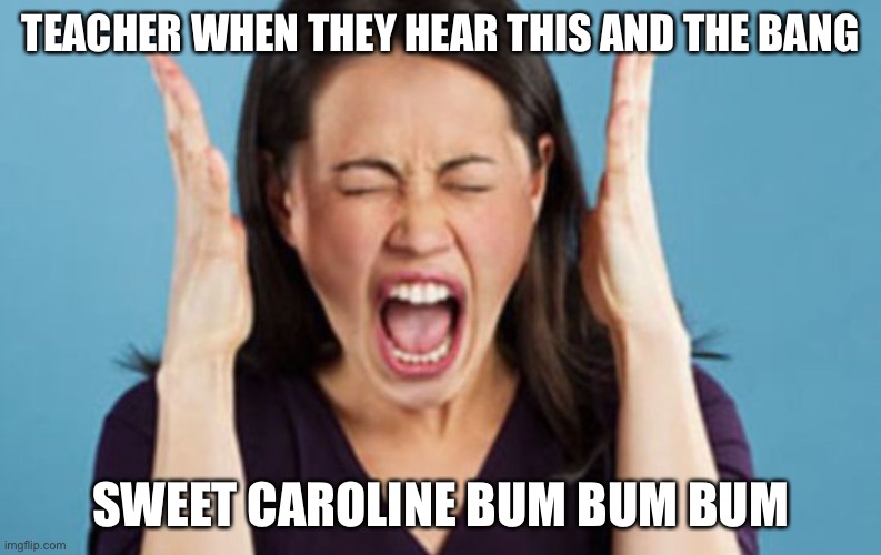 Yelling Mom | TEACHER WHEN THEY HEAR THIS AND THE BANG; SWEET CAROLINE BUM BUM BUM | image tagged in yelling mom | made w/ Imgflip meme maker