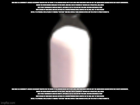 mad milk | MAD MILK IS A COMMUNITY-CREATED SECONDARY WEAPON FOR THE SCOUT. IT IS A GENERIC GLASS BOTTLE OF A NON-MILK SUBSTANCE WITH NO CAP. THE LIQUID INSIDE SLOSHES WITH THE PLAYER'S MOVEMENTS.

UNLIKE THE OTHER DRINKS AVAILABLE TO THE SCOUT, MAD MILK CAN BE THROWN AT ENEMIES AS A PROJECTILE, AND, MUCH LIKE OTHER THROWABLES (SUCH AS JARATE), EXPLODES IF LEFT IN THE AIR FOR TOO LONG. VICTIMS CONTINUALLY DRIP WHITE BEADS OF SUBSTANCE AND ARE NOTIFIED BY A CORRESPONDING WHITE DROPLET ON THE HUD, NEXT TO THEIR HEALTH METER. IT IS POSSIBLE FOR A PLAYER TO THROW A "CRITICAL" MAD MILK WITH A TEAM-COLORED EFFECT, BUT THE EFFECT IS PURELY COSMETIC. MAD MILK IS A COMMUNITY-CREATED SECONDARY WEAPON FOR THE SCOUT. IT IS A GENERIC GLASS BOTTLE OF A NON-MILK SUBSTANCE WITH NO CAP. THE LIQUID INSIDE SLOSHES WITH THE PLAYER'S MOVEMENTS.

UNLIKE THE OTHER DRINKS AVAILABLE TO THE SCOUT, MAD MILK CAN BE THROWN AT ENEMIES AS A PROJECTILE, AND, MUCH LIKE OTHER THROWABLES (SUCH AS JARATE), EXPLODES IF LEFT IN THE AIR FOR TOO LONG. VICTIMS CONTINUALLY DRIP WHITE BEADS OF SUBSTANCE AND ARE NOTIFIED BY A CORRESPONDING WHITE DROPLET ON THE HUD, NEXT TO THEIR HEALTH METER. IT IS POSSIBLE FOR A PLAYER TO THROW A "CRITICAL" MAD MILK WITH A TEAM-COLORED EFFECT, BUT THE EFFECT IS PURELY COSMETIC. | image tagged in mad milk | made w/ Imgflip meme maker