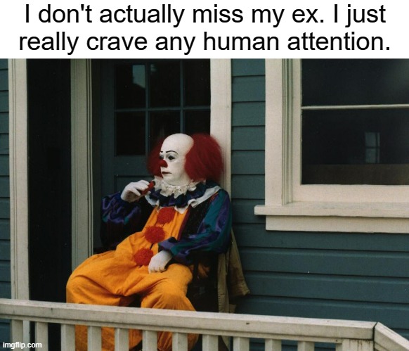 Life is very low |  I don't actually miss my ex. I just
really crave any human attention. | image tagged in depressed pennywise,depression,sadness,ex girlfriend,ex boyfriend,bpd | made w/ Imgflip meme maker