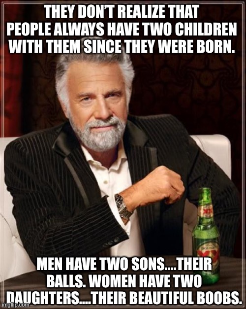 My advice is stand back and think.... | THEY DON’T REALIZE THAT PEOPLE ALWAYS HAVE TWO CHILDREN WITH THEM SINCE THEY WERE BORN. MEN HAVE TWO SONS....THEIR BALLS. WOMEN HAVE TWO DAUGHTERS....THEIR BEAUTIFUL BOOBS. | image tagged in memes,the most interesting man in the world,children,balls,boobs,sons | made w/ Imgflip meme maker