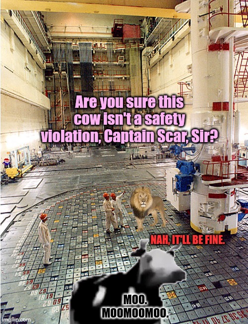 Don't worry! My power plant is 100% safe! | Are you sure this cow isn't a safety violation, Captain Scar, Sir? NAH, IT'LL BE FINE. MOO. MOOMOOMOO. | image tagged in safety first,there are no,gnomes,in my nuclear power plant | made w/ Imgflip meme maker
