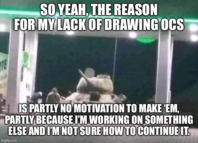 Anyways here is a tank at a gas station | SO YEAH, THE REASON FOR MY LACK OF DRAWING OCS; IS PARTLY NO MOTIVATION TO MAKE ‘EM, PARTLY BECAUSE I’M WORKING ON SOMETHING ELSE AND I’M NOT SURE HOW TO CONTINUE IT. | made w/ Imgflip meme maker