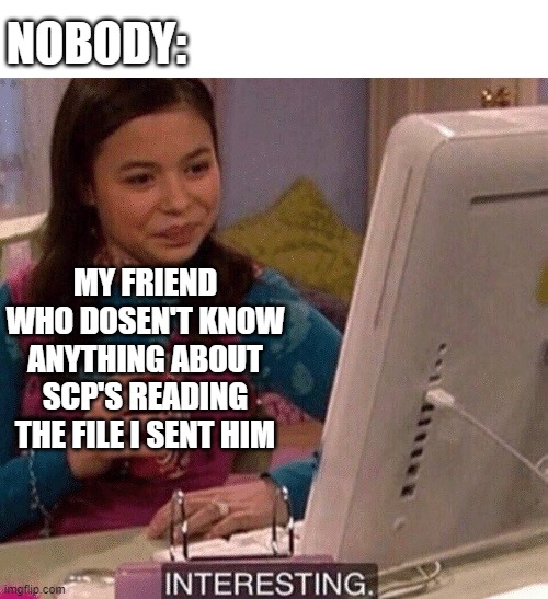 Context in comments | NOBODY:; MY FRIEND WHO DOSEN'T KNOW ANYTHING ABOUT SCP'S READING THE FILE I SENT HIM | image tagged in icarly interesting,scp meme | made w/ Imgflip meme maker