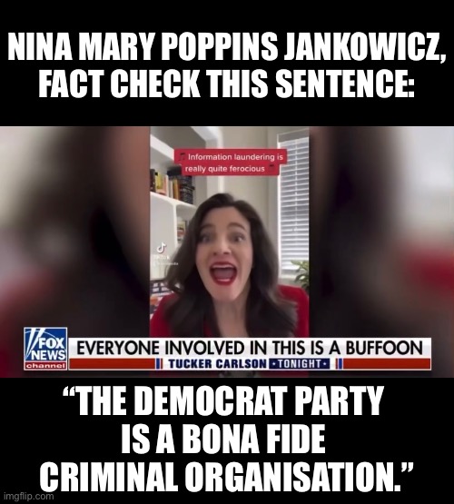 Nina Mary Poppins Jankowicz, have you arrested any Americans yet? |  NINA MARY POPPINS JANKOWICZ,
FACT CHECK THIS SENTENCE:; “THE DEMOCRAT PARTY 
IS A BONA FIDE 
CRIMINAL ORGANISATION.” | image tagged in democrat party,joe biden,woke,commies,freedom of speech,the truth hurts | made w/ Imgflip meme maker