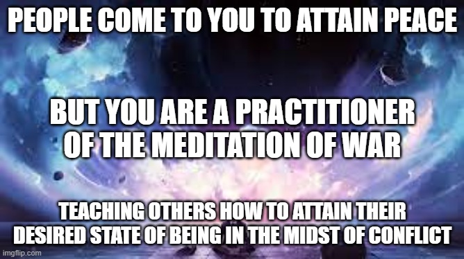 Meditation of War | PEOPLE COME TO YOU TO ATTAIN PEACE; BUT YOU ARE A PRACTITIONER OF THE MEDITATION OF WAR; TEACHING OTHERS HOW TO ATTAIN THEIR DESIRED STATE OF BEING IN THE MIDST OF CONFLICT | image tagged in peace,meditation | made w/ Imgflip meme maker
