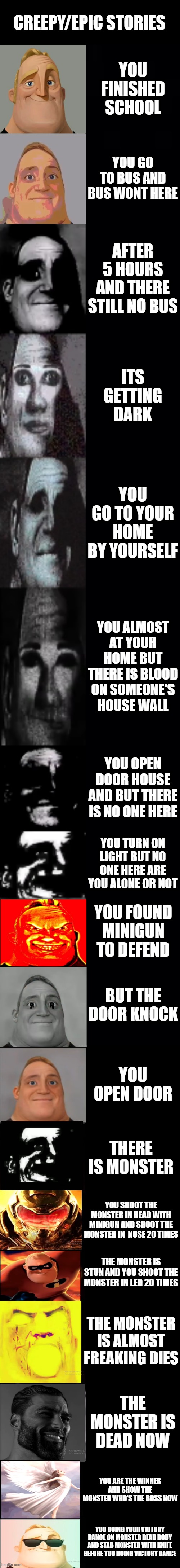 mr incredible becoming canny/uncanny epic/scary story | CREEPY/EPIC STORIES; YOU FINISHED SCHOOL; YOU GO TO BUS AND BUS WONT HERE; AFTER 5 HOURS AND THERE STILL NO BUS; ITS GETTING DARK; YOU GO TO YOUR HOME BY YOURSELF; YOU ALMOST AT YOUR HOME BUT THERE IS BLOOD ON SOMEONE'S HOUSE WALL; YOU OPEN DOOR HOUSE AND BUT THERE IS NO ONE HERE; YOU TURN ON LIGHT BUT NO ONE HERE ARE YOU ALONE OR NOT; YOU FOUND MINIGUN TO DEFEND; BUT THE DOOR KNOCK; YOU OPEN DOOR; THERE IS MONSTER; YOU SHOOT THE MONSTER IN HEAD WITH MINIGUN AND SHOOT THE MONSTER IN  NOSE 20 TIMES; THE MONSTER IS STUN AND YOU SHOOT THE MONSTER IN LEG 20 TIMES; THE MONSTER IS ALMOST FREAKING DIES; THE MONSTER IS DEAD NOW; YOU ARE THE WINNER AND SHOW THE MONSTER WHO'S THE BOSS NOW; YOU DOING YOUR VICTORY DANCE ON MONSTER DEAD BODY AND STAB MONSTER WITH KNIFE BEFORE YOU DOING VICTORY DANCE | image tagged in mr incredible becoming uncanny 1st extension | made w/ Imgflip meme maker