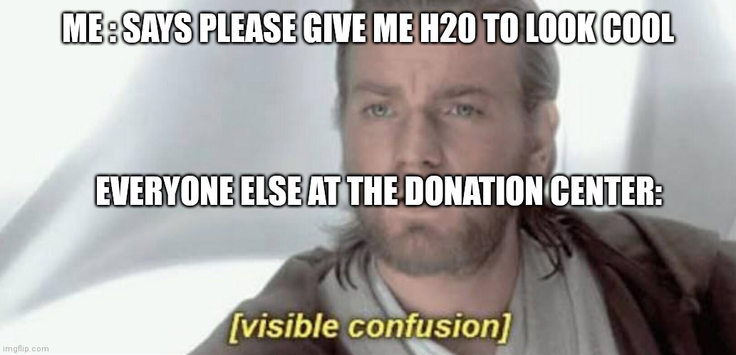 H20 | ME : SAYS PLEASE GIVE ME H20 TO LOOK COOL; EVERYONE ELSE AT THE DONATION CENTER: | image tagged in visible confusion | made w/ Imgflip meme maker