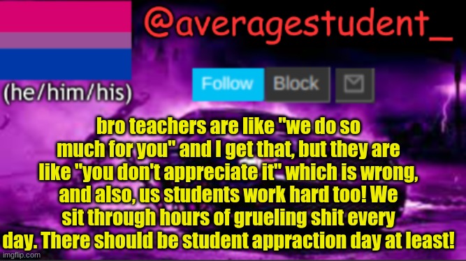 new temp | bro teachers are like "we do so much for you" and I get that, but they are like "you don't appreciate it" which is wrong, and also, us students work hard too! We sit through hours of grueling shit every day. There should be student appraction day at least! | image tagged in new temp | made w/ Imgflip meme maker