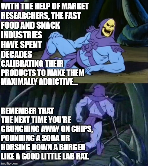 Skeletor disturbing facts | WITH THE HELP OF MARKET RESEARCHERS, THE FAST; FOOD AND SNACK 
INDUSTRIES HAVE SPENT; DECADES; CALIBRATING THEIR PRODUCTS TO MAKE THEM MAXIMALLY ADDICTIVE... REMEMBER THAT THE NEXT TIME YOU'RE CRUNCHING AWAY ON CHIPS, POUNDING A SODA OR HORSING DOWN A BURGER LIKE A GOOD LITTLE LAB RAT. | image tagged in skeletor disturbing facts | made w/ Imgflip meme maker