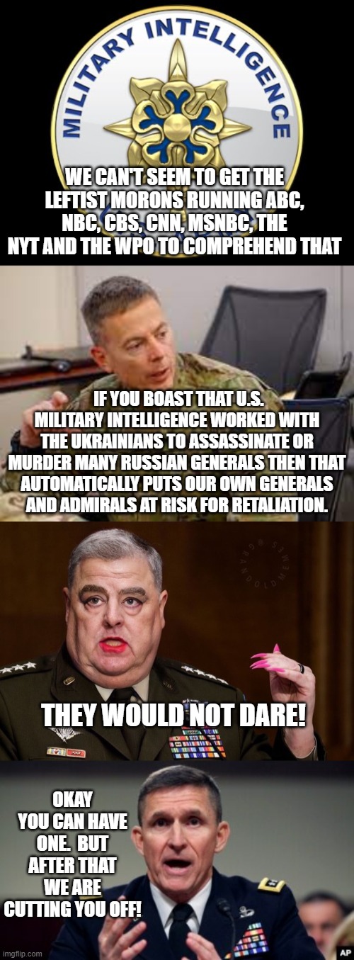 Consequences . . . what an alien concept to leftists. | WE CAN'T SEEM TO GET THE LEFTIST MORONS RUNNING ABC, NBC, CBS, CNN, MSNBC, THE NYT AND THE WPO TO COMPREHEND THAT; IF YOU BOAST THAT U.S. MILITARY INTELLIGENCE WORKED WITH THE UKRAINIANS TO ASSASSINATE OR MURDER MANY RUSSIAN GENERALS THEN THAT AUTOMATICALLY PUTS OUR OWN GENERALS AND ADMIRALS AT RISK FOR RETALIATION. THEY WOULD NOT DARE! OKAY YOU CAN HAVE ONE.  BUT AFTER THAT WE ARE CUTTING YOU OFF! | image tagged in the woke general | made w/ Imgflip meme maker