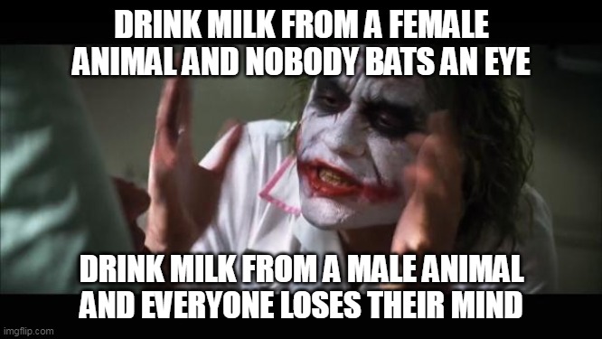 Forbidden milk. | DRINK MILK FROM A FEMALE ANIMAL AND NOBODY BATS AN EYE; DRINK MILK FROM A MALE ANIMAL AND EVERYONE LOSES THEIR MIND | image tagged in memes,and everybody loses their minds | made w/ Imgflip meme maker