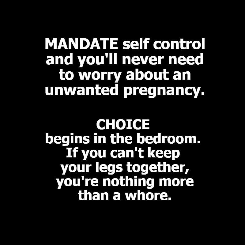 MANDATE self control. CHOICE begins and ends in the bedroom. | MANDATE self control
and you'll never need
to worry about an
unwanted pregnancy. CHOICE 
begins in the bedroom. 
If you can't keep 
your legs together,
you're nothing more
than a whore. | image tagged in mandates,choice,choices,poor choices,abortion is murder,whores | made w/ Imgflip meme maker