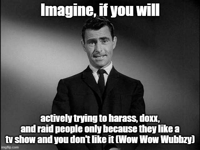 Its on the Discord for it and its really bad due to chaos | Imagine, if you will; actively trying to harass, doxx, and raid people only because they like a tv show and you don't like it (Wow Wow Wubbzy) | image tagged in rod serling twilight zone | made w/ Imgflip meme maker