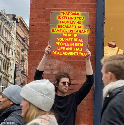Give It A Try.  You'll Be Amazed | THAT GAME 
IS KEEPING YOU FROM LIVING BECAUSE THAT GAME IS JUST A GAME; WHAT IF
YOU MET REAL PEOPLE IN REAL LIFE AND HAD REAL ADVENTURES | image tagged in memes,guy holding cardboard sign,computer games,video games,real life,in real life | made w/ Imgflip meme maker