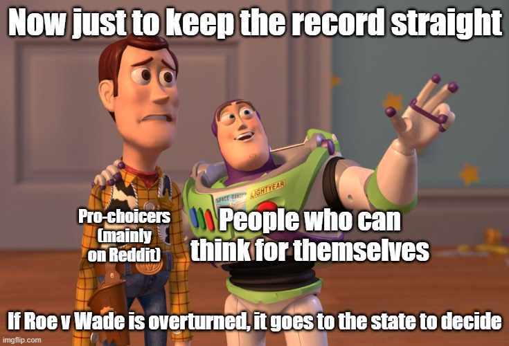 And also the timing of the leak and the fact the leaker was a Liberal Clerk most likely, AND ALSO ITS NOT BEEN DECIDED ON |  Now just to keep the record straight; Pro-choicers (mainly on Reddit); People who can think for themselves; If Roe v Wade is overturned, it goes to the state to decide | image tagged in memes,x x everywhere,abortion,expanding brain | made w/ Imgflip meme maker