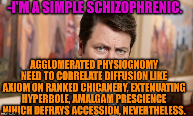 -My private conversation. | -I'M A SIMPLE SCHIZOPHRENIC. AGGLOMERATED PHYSIOGNOMY NEED TO CORRELATE DIFFUSION LIKE AXIOM ON RANKED CHICANERY, EXTENUATING HYPERBOLE, AMALGAM PRESCIENCE WHICH DEFRAYS ACCESSION, NEVERTHELESS. | image tagged in i'm a simple man,schizophrenia,ron swanson,mental illness,the cure,psychiatrist | made w/ Imgflip meme maker