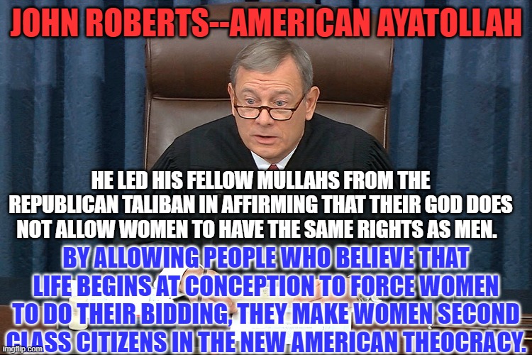 Vote like your rights depended on it.  They do! | JOHN ROBERTS--AMERICAN AYATOLLAH; HE LED HIS FELLOW MULLAHS FROM THE REPUBLICAN TALIBAN IN AFFIRMING THAT THEIR GOD DOES NOT ALLOW WOMEN TO HAVE THE SAME RIGHTS AS MEN. BY ALLOWING PEOPLE WHO BELIEVE THAT LIFE BEGINS AT CONCEPTION TO FORCE WOMEN TO DO THEIR BIDDING, THEY MAKE WOMEN SECOND CLASS CITIZENS IN THE NEW AMERICAN THEOCRACY. | image tagged in politics | made w/ Imgflip meme maker