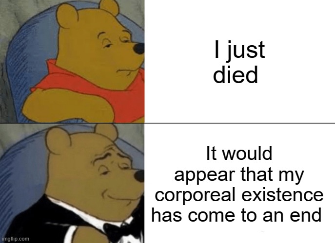 Winnie the pooh |  I just died; It would appear that my corporeal existence has come to an end | image tagged in memes,tuxedo winnie the pooh,death,ending,that moment when | made w/ Imgflip meme maker
