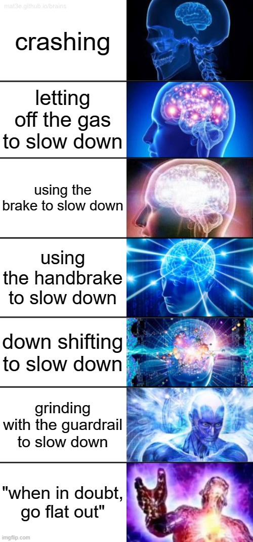 mmm yes |  crashing; letting off the gas to slow down; using the brake to slow down; using the handbrake to slow down; down shifting to slow down; grinding with the guardrail to slow down; "when in doubt, go flat out" | image tagged in 7-tier expanding brain,memes,cars,racing | made w/ Imgflip meme maker
