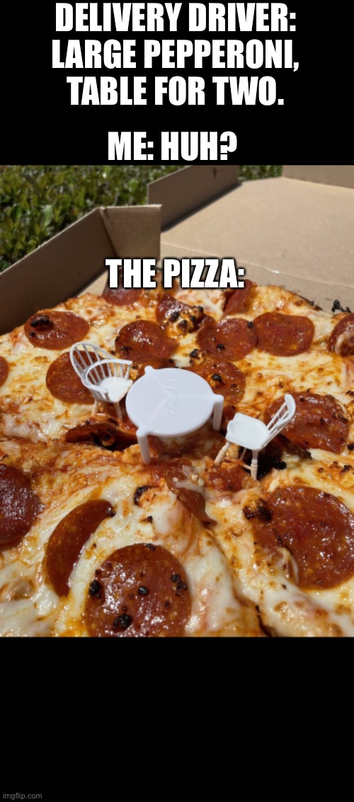 Large pepperoni with 2 chairs please! | DELIVERY DRIVER: LARGE PEPPERONI, TABLE FOR TWO. ME: HUH? THE PIZZA: | image tagged in pizza,funny memes,lol,cheesy | made w/ Imgflip meme maker