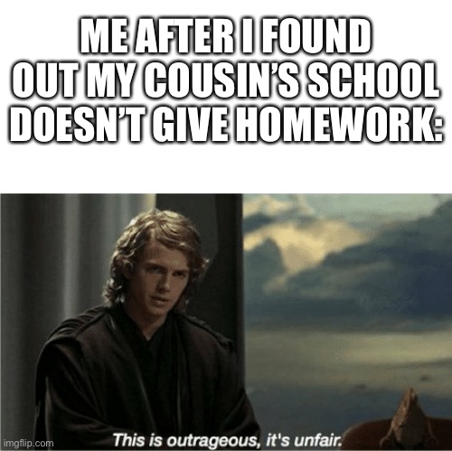 This is unfair | ME AFTER I FOUND OUT MY COUSIN’S SCHOOL DOESN’T GIVE HOMEWORK: | image tagged in this is outrageous it's unfair | made w/ Imgflip meme maker
