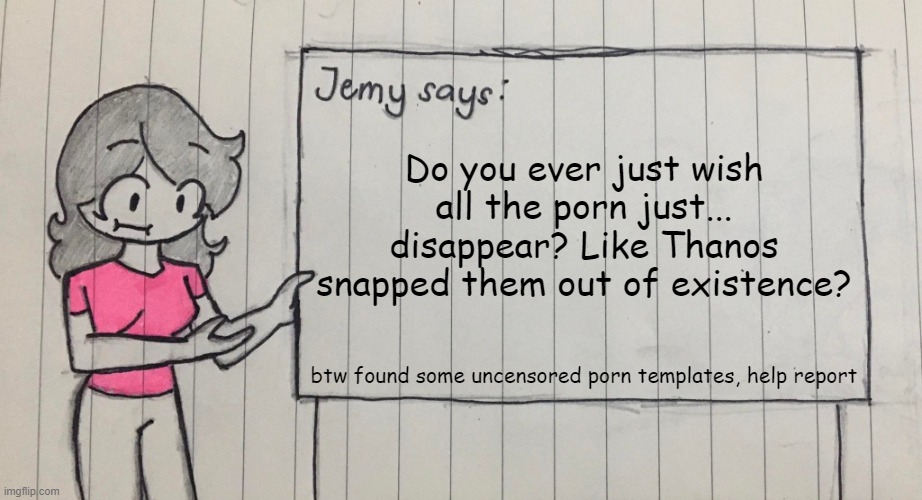 I'm sure we all wish that | Do you ever just wish all the porn just... disappear? Like Thanos snapped them out of existence? btw found some uncensored porn templates, help report | image tagged in jemy temp drawn | made w/ Imgflip meme maker