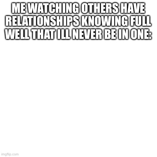 Blank Transparent Square Meme | ME WATCHING OTHERS HAVE RELATIONSHIPS KNOWING FULL WELL THAT ILL NEVER BE IN ONE: | image tagged in memes,blank transparent square | made w/ Imgflip meme maker
