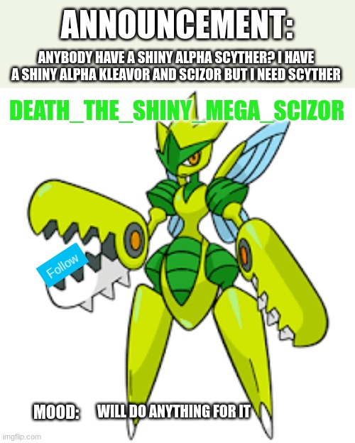 I NEED SHINY ALPHA SCYTHER! | ANYBODY HAVE A SHINY ALPHA SCYTHER? I HAVE A SHINY ALPHA KLEAVOR AND SCIZOR BUT I NEED SCYTHER; WILL DO ANYTHING FOR IT | image tagged in death_the_shiny_mega_scizor announcement version 2 | made w/ Imgflip meme maker