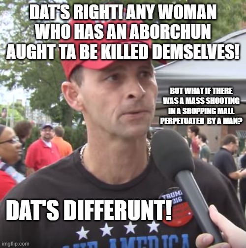 Trump supporter | DAT'S RIGHT! ANY WOMAN WHO HAS AN ABORCHUN AUGHT TA BE KILLED DEMSELVES! BUT WHAT IF THERE WAS A MASS SHOOTING IN A SHOPPING MALL PERPETUATED  BY A MAN? DAT'S DIFFERUNT! | image tagged in trump supporter | made w/ Imgflip meme maker