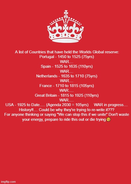 Keep Calm And Carry On Red Meme | A list of Countries that have held the Worlds Global reserve:

Portugal - 1450 to 1525 (75yrs)
WAR....​​
Spain - 1525 to 1635 (110yrs)
WAR....
Netherlands - 1635 to 1710 (75yrs)
WAR....
France - 1710 to 1815 (105yrs)
WAR.....
Great Britain - 1815 to 1925 (110yrs)
WAR.....
USA - 1925 to Date..... (Agenda 2030 = 105yrs)     WAR in progress....
History!!.... Could be why they're trying to re-write it???
For anyone thinking or saying "We can stop this if we unite" Don't waste your energy, prepare to ride this out or die trying😏 | image tagged in memes,keep calm and carry on red | made w/ Imgflip meme maker