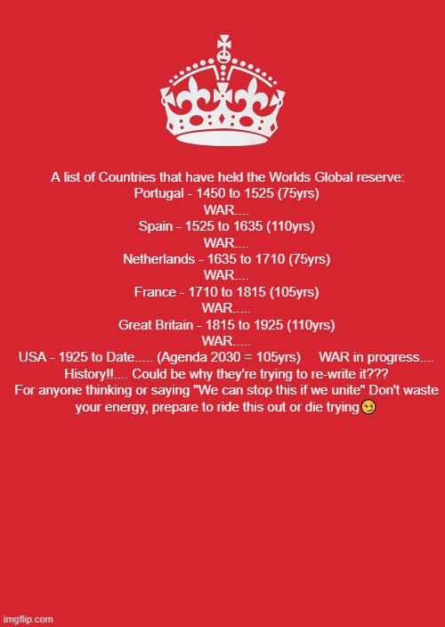 Keep Calm And Carry On Red | A list of Countries that have held the Worlds Global reserve:

Portugal - 1450 to 1525 (75yrs)
WAR....​​
Spain - 1525 to 1635 (110yrs)
WAR....
Netherlands - 1635 to 1710 (75yrs)
WAR....
France - 1710 to 1815 (105yrs)
WAR.....
Great Britain - 1815 to 1925 (110yrs)
WAR.....
USA - 1925 to Date..... (Agenda 2030 = 105yrs)     WAR in progress....
History!!.... Could be why they're trying to re-write it???
For anyone thinking or saying "We can stop this if we unite" Don't waste your energy, prepare to ride this out or die trying😏 | image tagged in memes,keep calm and carry on red | made w/ Imgflip meme maker