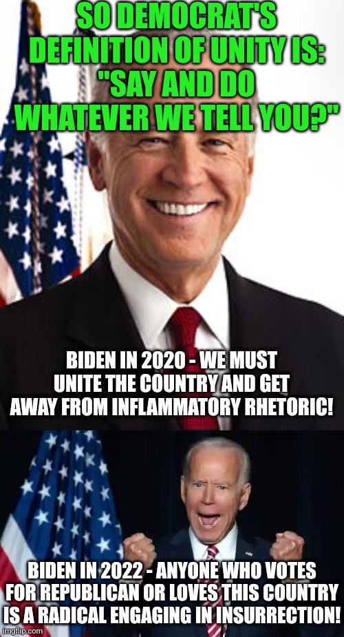 Unity, like gender, must be a "fluid" word right? | SO DEMOCRAT'S DEFINITION OF UNITY IS:
"SAY AND DO WHATEVER WE TELL YOU?"; BIDEN IN 2020 - WE MUST UNITE THE COUNTRY AND GET AWAY FROM INFLAMMATORY RHETORIC! BIDEN IN 2022 - ANYONE WHO VOTES FOR REPUBLICAN OR LOVES THIS COUNTRY IS A RADICAL ENGAGING IN INSURRECTION! | image tagged in joe biden,cmon man,unity,media lies,democrats,hypocrisy | made w/ Imgflip meme maker