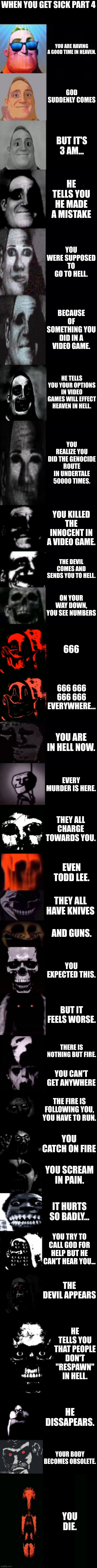 Mr Incredible becoming uncanny 3rd extension | WHEN YOU GET SICK PART 4; YOU ARE HAVING A GOOD TIME IN HEAVEN. GOD SUDDENLY COMES; BUT IT'S 3 AM... HE TELLS YOU HE MADE A MISTAKE; YOU WERE SUPPOSED TO GO TO HELL. BECAUSE OF SOMETHING YOU DID IN A VIDEO GAME. HE TELLS YOU YOUR OPTIONS IN VIDEO GAMES WILL EFFECT HEAVEN IN HELL. YOU REALIZE YOU DID THE GENOCIDE ROUTE IN UNDERTALE 50000 TIMES. YOU KILLED THE INNOCENT IN A VIDEO GAME. THE DEVIL COMES AND SENDS YOU TO HELL. ON YOUR WAY DOWN, YOU SEE NUMBERS; 666; 666 666 666 666 EVERYWHERE... YOU ARE IN HELL NOW. EVERY MURDER IS HERE. THEY ALL CHARGE TOWARDS YOU. EVEN TODD LEE. THEY ALL HAVE KNIVES; AND GUNS. YOU EXPECTED THIS. BUT IT FEELS WORSE. THERE IS NOTHING BUT FIRE. YOU CAN'T GET ANYWHERE; THE FIRE IS FOLLOWING YOU, YOU HAVE TO RUN. YOU CATCH ON FIRE; YOU SCREAM IN PAIN. IT HURTS SO BADLY... YOU TRY TO CALL GOD FOR HELP BUT HE CAN'T HEAR YOU... THE DEVIL APPEARS; HE TELLS YOU THAT PEOPLE DON'T "RESPAWN" IN HELL. HE DISSAPEARS. YOUR BODY BECOMES OBSOLETE. YOU DIE. | image tagged in mr incredible becoming uncanny 3rd extension | made w/ Imgflip meme maker