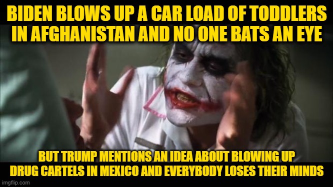 And everybody loses their minds | BIDEN BLOWS UP A CAR LOAD OF TODDLERS IN AFGHANISTAN AND NO ONE BATS AN EYE; BUT TRUMP MENTIONS AN IDEA ABOUT BLOWING UP DRUG CARTELS IN MEXICO AND EVERYBODY LOSES THEIR MINDS | image tagged in memes,and everybody loses their minds | made w/ Imgflip meme maker