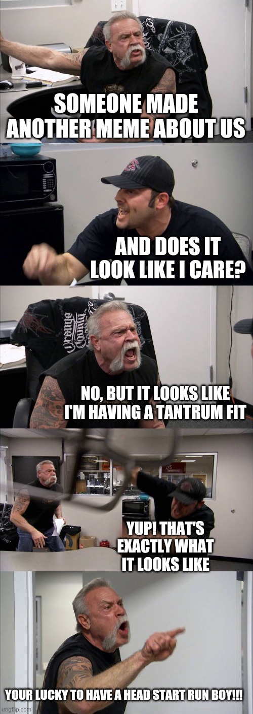 American Chopper Argument | SOMEONE MADE ANOTHER MEME ABOUT US; AND DOES IT LOOK LIKE I CARE? NO, BUT IT LOOKS LIKE I'M HAVING A TANTRUM FIT; YUP! THAT'S EXACTLY WHAT IT LOOKS LIKE; YOUR LUCKY TO HAVE A HEAD START RUN BOY!!! | image tagged in memes,american chopper argument | made w/ Imgflip meme maker