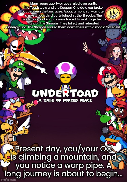 Undertoad RP. Please no joke OCs, military OCs, or OP OCs. Have fun! | Many years ago, two races ruled over earth: the Toadstools and the Koopas. One day, war broke out between the two races. About a month of war later, a mysterious third party joined in: the Shroobs. The Toadstools and Koopas were forced to work together to fight off the Shroobs. They failed, and retreated underground. The Shroobs locked them down there with a magic forcefield. Present day, you/your OC is climbing a mountain, and you notice a warp pipe. A long journey is about to begin... | image tagged in super mario,undertale | made w/ Imgflip meme maker