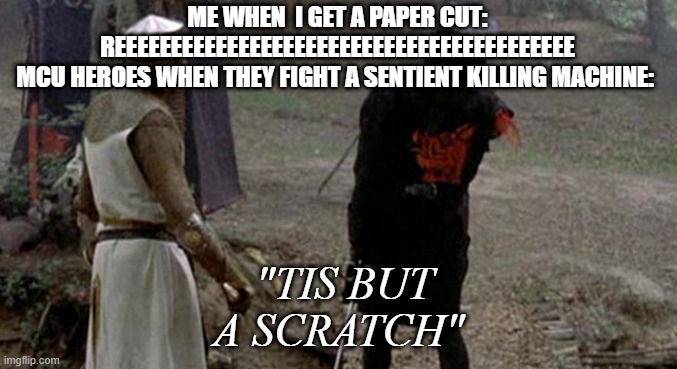 Tis but a scratch | ME WHEN  I GET A PAPER CUT:
REEEEEEEEEEEEEEEEEEEEEEEEEEEEEEEEEEEEEEEEE
MCU HEROES WHEN THEY FIGHT A SENTIENT KILLING MACHINE:; "TIS BUT A SCRATCH" | image tagged in tis but a scratch | made w/ Imgflip meme maker