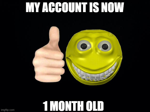 one month my dudes | MY ACCOUNT IS NOW; 1 MONTH OLD | image tagged in black background | made w/ Imgflip meme maker