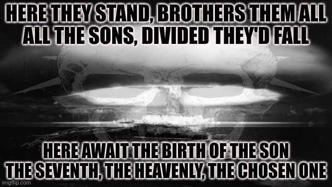 7th son |  HERE THEY STAND, BROTHERS THEM ALL
ALL THE SONS, DIVIDED THEY'D FALL; HERE AWAIT THE BIRTH OF THE SON
THE SEVENTH, THE HEAVENLY, THE CHOSEN ONE | image tagged in 7th son of a 7th son,iron maiden,heavy metal,brutal | made w/ Imgflip meme maker