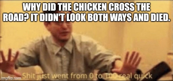 My niece made this joke (she's 3 or 4 btw) | WHY DID THE CHICKEN CROSS THE ROAD? IT DIDN'T LOOK BOTH WAYS AND DIED. | image tagged in shit just went from 0 to 100 real quick | made w/ Imgflip meme maker