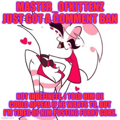 MASTER_OFKITTENZ JUST GOT A COMMENT BAN; NOT INDEFINETE. I TOLD HIM HE COULD APPEAL IF HE WANTS TO, BUT I'M TIRED OF HIM POSTING FURRY GORE. | made w/ Imgflip meme maker