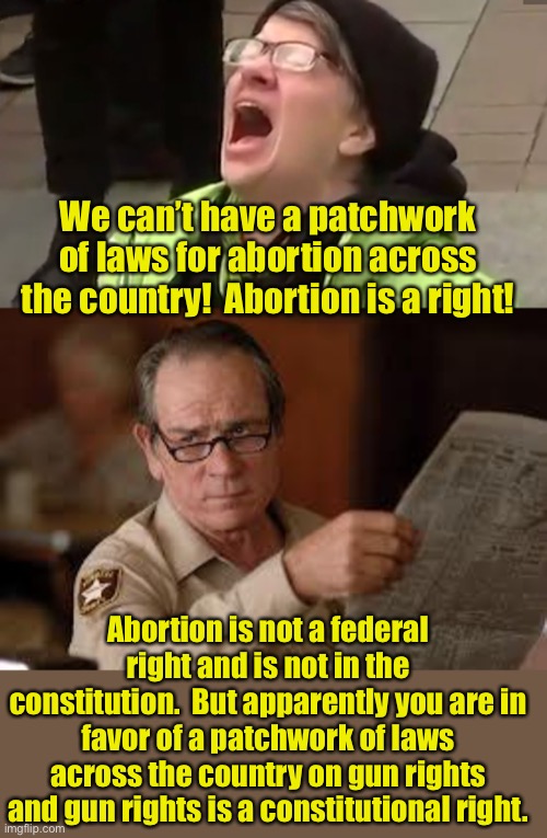 Rights | We can’t have a patchwork of laws for abortion across the country!  Abortion is a right! Abortion is not a federal right and is not in the constitution.  But apparently you are in favor of a patchwork of laws across the country on gun rights and gun rights is a constitutional right. | image tagged in screaming liberal,no country for old men tommy lee jones | made w/ Imgflip meme maker